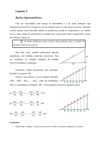 Capitulo 5.

           Razões trigonométricas.

           Uma das necessidades mais antigas da humanidade é a de medir distâncias algo
extremamente fácil de ser realizado no caso de medidas curtas, ou entre pontos acessíveis. Bastando
verificar quantas vezes uma dada unidade de medida esta contida no comprimento a ser medido.
Essa é a ideia usada nos instrumentos de medida mais comuns para medir comprimentos: trenas,
fitas métricas, réguas, etc.
                      Se medir distâncias curtas é fácil, como podemos fazer a medida de
         distâncias não tão acessíveis?


           Para obter essas medidas realizaremos algumas
experiências, com medidas conhecidas (acessíveis). Para
isso tomaremos um triângulo retângulo. De medidas
ሺ1,8; 2,4; 3ሻ.Observe a ilustração.


           Utilizando a figura tracejaremos retas, auxiliares,
paralelas ao segmento CB.
           Observe, com atenção, os novos triângulo formados
AB1C1 , AB2C2 , AB3C3 , ⋯ AB7C7 , todos são semelhantes
entre si e semelhantes ao triângulo ABC . Assim podemos escrever as seguintes razões:


         B1C1 B2 C 2    BC     BC
[i ]         =       =L= 7 7 =    = 0,75
         AB1   AB 2      AB 7  AB


         B1C1 B2 C 2    BC     BC
[ii ]         =      =L= 3 3 =    = ,08
         AC 1   AC 2     AC 3  AC


          AB1   AB 2      AB 7     AB
[iii ]        =       =L=        =    = 0,6
          A1C1 A2 C 2     A7 C 7   AC


Conclusões:
                                ˆ
           Se fixarmos o ângulo A que está presente em todos os demais triângulos, as razões.
 