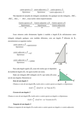 ˆ                    ˆ
                 cateto oposto a A cateto adjacente a A cateto oposto a A   ˆ
                                   ,                    ,
                    hipotenusa          hipotenusa        cateto adjacente a Aˆ

       Não depende do tamanho do triângulo considerado. Em qualquer um dos triângulos, AB1C1 ,
AB2C2 , AB3C3 , L AB7C7 , essas razões valem respectivamente:

               ‫	ܽ	݋ݐݏ݋݌݋	݋ݐ݁ݐܽܥ‬Â ‫	ܽ		݁ݐ݆݊݁ܽ݀ܽ	݋ݐ݁ݐܽܥ‬Â ‫	ܽ	݋ݐݏ݋݌݋	݋ݐ݁ݐܽܥ‬Â
                                ൌ                    ൌ
                  ݄݅‫ܽݏݑ݊݁ݐ݋݌‬
               ᇣᇧᇧᇧ ᇧᇧᇤᇧᇧᇧ           ݄݅‫ܽݏݑ݊݁ݐ݋݌‬
                           ᇧᇧᇥ ᇣᇧᇧᇧᇧᇧᇧᇤᇧᇧᇧᇧᇧᇧᇥ ᇣᇧᇧᇧ    ‫݁ݐ݆݊݁ܿܽ݀ܽ	݋ݐ݁ݐܽܥ‬
                                                           ᇧᇧᇤᇧᇧᇧ  ᇧᇧᇥ
                        	                                                  	
                       ଴,଼                      ଴,଺                      ଴,଻ହ




                                                                 ˆ
       Esses números estão diretamente ligados à medida o ângulo A .Se utilizássemos outro
                                                                    ˆ              ˆ
triângulo retângulo qualquer, com medidas diferentes, com um ângulo P diferente de A ,
encontraremos as seguintes razões:
                       ˆ
       cateto oposto a P
                         = 0,833333333
           hipotenusa

                          ˆ
       cateto adjacente a P
                            = 0,7
            hipotenusa

                          ˆ
       cateto adjacente a P
                            = 1,02041
            hipotenusa


                               መ
       Para cada ângulo agudo ሺ‫ܣ‬ሻ, essas três razões que só dependem
                     መ
da medida do ângulo	ሺ‫ܣ‬ሻ, vão agora receber um nome.
                                                         መ
       Dado um triângulo ‫	ܥܤܣ‬retângulo em ‫ ܤ‬e que tenha ሺ‫ܣ‬ሻ como
um de seus ângulos. Denomina-se:
                         መ
       Seno de um ângulo ‫ܣ‬
                                  ෡
       Chama-se seno de um ângulo ࡭ a razão entre o cateto oposto ao ângulo e a hipotenusa.
                                    ܾ
                                 መ          መ                    ෡
                              ܵ݁݊‫ ܣ‬ൌ 			൫ܵ݁݊‫݈		ܣ‬ê െ ‫" :݁ݏ‬Seno de A"൯
                                    ܿ
                            መ
       Cosseno de um ângulo ‫ܣ‬

                           ෡
Chama-se seno de um ângulo ࡭ a razão entre o cateto oposto ao ângulo e a hipotenusa.
                                   ܽ
                                መ          መ                       መ
                             ‫ ܣݏ݋ܥ‬ൌ 			ሺ‫݈		ܣݏ݋ܥ‬ê െ ‫"ܣ	݁݀	݋݊݁ݏݏ݋ܥ" :݁ݏ‬ሻ
                                   ܿ
                             መ
       Tangente de um ângulo ‫ܣ‬
                               መ
Chama-se tangente de um ângulo ‫ ܣ‬a razão entre o cateto oposto ao ângulo e o cateto adjacente.
 