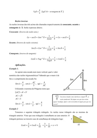 ܾ
                                  መ         መ                      ෢
                                ܶ݃‫ ܣ‬ൌ 			൫‫݈		ܣ݃ݐ‬ê െ ‫:݁ݏ‬tangente de A 	൯
                                     ܽ



       Razões inversas
As razões inversas das três acima são chamadas respectivamente de cossecante, secante e
               ˆ
cotangente de A . Serão expressas abaixo.

Cossecante. (Inverso da razão seno.)

                                                   1         ܿ               ܿ
                               መ         መ
                       ‫ ݋ܥ‬െ ‫ ܣܿ݁ݏ‬ൌ ܵ݁݊ିଵ ‫ ܣ‬ൌ             ൌ               መ
                                                               → ‫ ݋ܥ‬െ ‫ ܣܿ݁ݏ‬ൌ
                                                     መ
                                                  ܵ݁݊‫ܣ‬       ܾ               ܾ

Secante. (Inverso da razão cosseno).

                                                   1         ܿ          ܿ
                                 መ          መ
                              ܵ݁ܿ‫ ܣ‬ൌ ‫ି ݏ݋ܥ‬ଵ ‫ ܣ‬ൌ          ൌ          መ
                                                               → ܵ݁ܿ‫ ܣ‬ൌ
                                                     መ
                                                  ܿ‫ܣݏ݋‬       ܾ          ܽ

Cotangente. (inverso de tangente)

                                                   1          ܿ          ܿ
                                መ         መ
                             ‫ ܣݐ݋ܥ‬ൌ ܶܽ݃ିଵ ‫ ܣ‬ൌ            ൌ           መ
                                                                → ‫ ܣݐ݋ܥ‬ൌ
                                                     መ
                                                  ܶܽ݃‫ܣ‬        ܾ          ܽ

       Aplicações.
Exemplo 1.
       Ao apoiar uma escada num muro vertical, qual o valor
numérico das razões trigonométricas? Sabendo que o muro é de
4m e o comprimento da escada 5m
                 4           AC          4
       Sen â =     , cos â =    , tgâ =
                 5            5         AC
       Utilizando o teorema de Pitágoras temo que:
       ( AC) ² + 4² = 5²
       AC = 9                                                           Caso fosse tomado como referência o ângulo   ˆ
                                                                                                                     b , as
       AC = 3                                                           razões mudariam? Há algum caso que elas seriam
                                                             iguais? Justifique. Qual o valor da medida do ângulo para que isso
                 4          3        4
       Sen â =     , cos â = , tgâ =                         ocorra?
                 5          5        3
Exemplo 2
       Tomemos o seguinte triângulo retângulo. As razões nesse triângulo são as mesmas da
triangulo anterior. Visto que esse triângulo é semelhante ao caso anterior. O
triângulo pertence ao terceiro caso de semelhança de triângulos logo:

                           3          ‫ݔ‬      3  ‫ݔ‬
                ‫ ܽݏ݋ܥ‬ൌ
                   ො              መ
                             ൌ ‫ ݀ݏ݋ܥ‬ൌ    		 → ൌ   →‫ݔ‬ൌ9
                           5          15     5 15
 