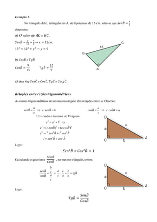 Exemplo 3.
                                                                                         ସ
                                                                                  ෠
        No triangulo ‫ , ܥܤܣ‬retângulo em ‫ ,ܣ‬de hipotenusa de 15	ܿ݉, sabe-se que ܵ݁݊‫ ܤ‬ൌ
                                                                                         ହ

determine:
a) O valor de ‫ ܥܣ‬e ‫.ܥܤ‬
          ௫      ସ
   ෠
ܵ݁݊‫ ܤ‬ൌ        ൌ → ‫ ݔ‬ൌ 12ܿ݉.
         ଵହ      ହ

15ଶ ൌ 12ଶ ൅ ‫ ݕ‬ଶ → ‫ ݕ‬ൌ 9


      ෠     ෠
b) ‫ ܤݏ݋ܥ‬e ܶ݃‫ܤ‬
          9                    12
   ෠
‫ ܤݏ݋ܥ‬ൌ                     ෠
            													ܶ݃‫ ܤ‬ൌ
         15                     9


                መ      መ     መ       መ
c) (Sua Vez) ܵ݁݊‫ ܥ‬e ‫ ܥ݃ܶ , ܥݏ݋ܥ‬e ‫. ܥ݃ݐ݋ܥ‬


Relações entre razões trigonométricas.
As razões trigonométricas de um mesmo ângulo têm relações entre si. Observe:

           ˆ     b           ˆ                                   ˆ     a
        senB =     ⇒ c . senB = b                             cosB =     ⇒ c .cosB = a
                                                                                ˆ
                 c                                                     c
                   Utilizando o teorema de Pitágoras.
                             c2 = a 2 + b2 ⇒
                                   ˆ              ˆ
                      c 2 = (c.senB ) 2 + (c.cosB )2
                                     ˆ            ˆ
                      c 2 = c 2.sen2 B + c 2.cos2 B
                                 ˆ        ˆ
                        1 = sen2 B + cos2 B
Logo:
                                                ෠         ෠
                                           ܵ݁݊ଶ ‫ ܤ‬൅ ‫ ݏ݋ܥ‬ଶ ‫ ܤ‬ൌ 1
                        ௌ௘௡஻෠
Calculando o quociente		      		, no mesmo triângulo, temos:
                            ෠
                         ஼௢௦஻
                            b
                        ˆ c
                     senB      b c b
                          =             ˆ
                              = . = = tgB
                        ˆ a
                     cosB      c a a
                            c

Logo:
                                                            ෠
                                                         ܵ݁݊‫ܤ‬
                                                   ෠
                                               		ܶ݃‫ ܤ‬ൌ        		
                                                            ෠
                                                         ‫ܤݏ݋ܥ‬
 