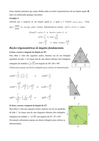 ˆ
Estas relações permitem que sejam obtidas todas as razões trigonométricas de um ângulo agudo B ,
uma vez conhecendo qualquer uma delas.
Exemplo 4.
Sabendo que a tangente de um ângulo agudo α , é igual a 2. Calcule sen α e cos α . Como
        senα
tgα =         = 2, , ou seja, senα = 2 cos α . Substituindo na relação sen 2 α + cos 2 α = 1 , temos:
        cos α
                           (2cosα )2 + cos²α = 1     ⇒ 4cos²α + cos²α = 1 ⇒
                                                    1          1
                                        cos²α =       ⇒ cosα =
                                                    5          5
                                                     5                      2 5
                                           cosα =        → Senα = 2cosα =
                                                    5                        5

Razões trigonométricas de ângulos fundamentais.
i) Seno, cosseno e tangente do ângulo de 30°.
Para obter o valor das seguintes razões, faremos uso de um triângulo
equilátero de lado 	݈ . Ao traçar uma de suas alturas obtemos dois triângulos
                           ௟   ௟√ଷ
retângulos de medidas ݈ , e          com ângulos de 30°, 60° e 90°.
                           ଶ   ଷ

Utilizaremos apenas um destes triângulos para realizar as demonstrações.

         l
            l 1 1                                        1
sen30° = 2 = . =                   ⇒          sen30° =
         l 2 l 2                                         2


        l 3
             l 3 1 1 3                                    3
cos30° = 2 =    . =                    ⇒      cos30° =
         l    2 l   2                                    2

        l
           l 2      3                                     3
tg30° = 2 = .    =                 ⇒          tg30° =
       l 3 2 l 3   3                                     3
        2
ii) Seno, cosseno e tangente do ângulo de 45°.
Para obter o valor das seguintes razões, faremos uso de um quadrado
de lado l . Ao traçar uma de suas diagonais obtemos dois triângulos

retângulos de medidas l , l e l 2 com ângulos de 45°, 45° e 90°.
Novamente utilizaremos apenas um destes triângulos para realizar as
demonstrações.
 