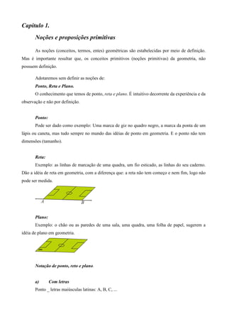 Capitulo 1.
       Noções e proposições primitivas

       As noções (conceitos, termos, entes) geométricas são estabelecidas por meio de definição.
Mas é importante resultar que, os conceitos primitivos (noções primitivas) da geometria, não
possuem definição.

       Adotaremos sem definir as noções de:
       Ponto, Reta e Plano.
       O conhecimento que temos de ponto, reta e plano. É intuitivo decorrente da experiência e da
observação e não por definição.


       Ponto:
       Pode ser dado como exemplo: Uma marca de giz no quadro negro, a marca da ponta de um
lápis ou caneta, mas tudo sempre no mundo das idéias de ponto em geometria. E o ponto não tem
dimensões (tamanho).


       Reta:
       Exemplo: as linhas de marcação de uma quadra, um fio esticado, as linhas do seu caderno.
Dão a idéia de reta em geometria, com a diferença que: a reta não tem começo e nem fim, logo não
pode ser medida.




       Plano:
       Exemplo: o chão ou as paredes de uma sala, uma quadra, uma folha de papel, sugerem a
idéia de plano em geometria.




       Notação de ponto, reto e plano.


       a)       Com letras
       Ponto _ letras maiúsculas latinas: A, B, C, ...
 