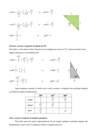 l  l 2      2                                      2
sen45° =      = .    =               ⇒        sen30° =
           l 2 1 l 2   2                                      2
            2


            l  l 2      2                                      2
cos45° =      = .    =               ⇒            sen45° =
           l 2 1 l 2   2                                      2
            2
        l
Tg45° = 2 = 1                     ⇒               tg45° = 1
        l
        2


iii) Seno, cosseno e tangente do ângulo de 60°.
Para obter o valor destas razões, faremos uso do triângulo já visto em “(i)”, porém tomando como
ângulo referencial o de medida de 60°.
        l 3
             l 3 1 1 3                                               3
sen60° = 2 =    . =                           ⇒          sen60° =
         l    2 l   2                                               2

       l
          l 1 1                                                     1
cos60° 2 = . =                                ⇒          cos60° =
       l 2 l 2                                                      2


       l 3
            l 3 2
tg60° = 2 =    .                          ⇒              tg60° = 3
        l    2 l
        2
       Agora podemos construir a tabela com o seno, cosseno e a tangente dos principais ângulos
ou ainda dos ângulos fundamentais.

                                     30°                     45°         60°
                                         1
                       senα                                     2          3
                                         2                     2          2
                                                                          1
                      cosα                3                     2
                                         2                     2          2
                       tg α               3
                                                               1          3
                                         3

Seno, cosseno e tangente de ângulos quaisquer.
       Para obter uma das razões trigonométricas de um ângulo qualquer incluindo ângulos não
fundamentais, como o de 23°, podemos utilizar o seguinte processo:
 