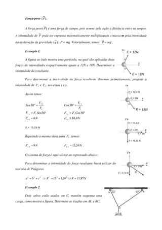 Força-peso (P ) .


       A força peso (P ) é uma força de campo, pois ocorre pela ação à distância entre os corpos.

A intensidade de P pode ser expressa matematicamente multiplicando a massa m pela intensidade
                                                                     r
da aceleração da gravidade ( g ) . P = mg Vetorialmente, temos: P = mg .

       Exemplo 1.

       A figura ao lado mostra uma partícula, na qual são aplicadas duas
forças de intensidades respectivamente iguais a 12N e 18N. Determinar a
intensidade da resultante.

       Para determinar a intensidade da força resultante devemos primeiramente, projetar a
intensidade de F1 e F2 , nos eixos x e y.

       Assim temos:

                     F1 x                         F1 y
        Sen 30° =                     Cos 30° =
                     F1                           F1
        F1 x = F1 Sen30°              F1 y = F1 Cos30°
        F1 x = 6 N                    F1 y ≅ 10,4 N

       Fy = 15,59 N
       2




       Repetindo a mesma ideia para F2 , temos:

        F2 x = 9 N                    F2 y = 15,59 N .

       O sistema de força é equivalente ao expressado abaixo:

       Para determinar a intensidade da força resultante basta utilizar do
teorema de Pitágoras.

                            2
       a 2 = b 2 + c 2 ⇒ R = 15 2 + 5,19 2 ⇒ R = 15,87 N

       Exemplo 2.

       Dois cabos estão atados em C, mantêm suspensa uma
carga, como mostra a figura. Determine as trações em AC e BC.
 