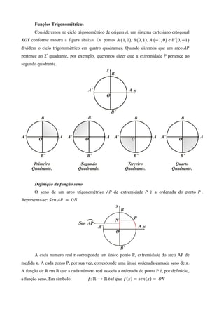 Funções Trigonométricas
       Consideremos no ciclo trigonométrico de origem ‫ ,ܣ‬um sistema cartesiano ortogonal
ܱܻܺ conforme mostra a figura abaixo. Os pontos ‫	ܣ‬ሺ1, 0ሻ, ‫ܤ‬ሺ0, 1ሻ, ‫’ܣ‬ሺെ1, 0ሻ e ‫’ܤ‬ሺ0, െ1ሻ
dividem o ciclo trigonométrico em quatro quadrantes. Quando dizemos que um arco ‫ܲܣ‬
pertence ao 2˚ quadrante, por exemplo, queremos dizer que a extremidade ܲ pertence ao
segundo quadrante.




       Definição da função seno
       O seno de um arco trigonométrico ‫ ܲܣ‬de extremidade ܲ é a ordenada do ponto ܲ .
Representa-se: ܵ݁݊	‫ 	ܲܣ‬ൌ 	ܱܰ




       A cada numero real ‫ ݔ‬corresponde um único ponto P, extremidade do arco AP de
medida ‫ . ݔ‬A cada ponto P, por sua vez, corresponde uma única ordenada camada seno de ‫. ݔ‬
A função de Թ em Թ que a cada número real associa a ordenada do ponto P é, por definição,
a função seno. Em símbolo          ݂:	Թ ⟶ Թ	‫݂	݁ݑݍ	݈ܽݐ‬ሺ‫ݔ‬ሻ ൌ ‫݊݁ݏ‬ሺ‫ݔ‬ሻ ൌ 	ܱܰ
 