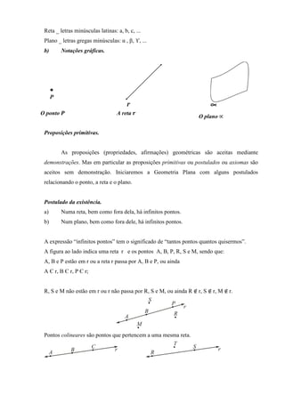Reta _ letras minúsculas latinas: a, b, c, ...
 Plano _ letras gregas minúsculas: α , β, ϒ, ...
 b)      Notações gráficas.




O ponto ࡼ                          A reta ࢘
                                                                    O plano ∝

 Proposições primitivas.


         As proposições (propriedades, afirmações) geométricas são aceitas mediante
 demonstrações. Mas em particular as proposições primitivas ou postulados ou axiomas são
 aceitos sem demonstração. Iniciaremos a Geometria Plana com alguns postulados
 relacionando o ponto, a reta e o plano.


 Postulado da existência.
 a)      Numa reta, bem como fora dela, há infinitos pontos.
 b)      Num plano, bem como fora dele, há infinitos pontos.


 A expressão “infinitos pontos” tem o significado de “tantos pontos quantos quisermos”.
 A figura ao lado indica uma reta r e os pontos A, B, P, R, S e M, sendo que:
 A, B e P estão em r ou a reta r passa por A, B e P, ou ainda
 A Є r, B Є r, P Є r;


 R, S e M não estão em r ou r não passa por R, S e M, ou ainda R ∉	r, S ∉	r, M ∉	r.




 Pontos colineares são pontos que pertencem a uma mesma reta.
 