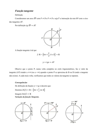 Função tangente
       Definição
                            ෢
       Consideremos um arco ‫ ܲܣ‬com ܲ ് ‫ ܦ ് ܲ	݁	ܤ‬e seja	ܶ a interseção da reta ܱܲ com o eixo
das tangentes ‫.ܶܣ‬
                        ෢
       Por definição ‫ ܲܣ	݃ݐ‬ൌ ‫ܶܣ‬




       A função tangente é tal que
                                                    ߨ
                                     ݂: Թ െ ቄ݇ߨ ൅     , ݇	߳	Ժቅ → Թ	
                                                    2


                                           ‫ ݕ‬ൌ ‫ ݔ݃ݐ‬ൌ ‫ܶܣ‬


       Observe que o ponto P, numa volta completa no ciclo trigonométrico, faz o valor da
tangente (AT) tender a ൅∞ (ou a െ∞) quando o ponto P se aproxima de B ou D (onde a tangente
não existe). A cada meia volta, verificamos que todos os valores da tangente se repetem.


       Consequências
       De definição da função ‫ ݕ‬ൌ ‫	ݔ	݃ݐ‬decorre que:
                                      గ
       Domínio ‫ܦ‬ሺ݂ሻ ൌ Թ െ ቄ݇ߨ ൅ ଶ , ݇߳	Ժቅ

       Imagem ‫݉ܫ‬ሺ݂ሻ ൌ Թ
 