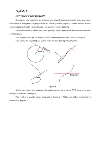 Capitulo 7.
       Derivada e a reta tangente
       Os gregos a reta tangente a um ponto de uma circunferência como sendo a reta que toca a
circunferência neste ponto e é perpendicular ao raio no ponto de tangência. Porém, no caso de uma
curva qualquer a situação é mais delicada e vai exigir o conceito de limite.
       Precisamos definir o raio de uma curva qualquer, o que é tão complicado quanto caracterizar
a reta tangente;
       Uma teta que passa por um único ponto de uma curva nem sempre é uma reta tangente;
       Uma verdadeira tangente pode tocar a curva em mais de um ponto; (݂݅݃‫)1	ܽݎݑ‬




       Assim, para uma curva qualquer, foi preciso esperar até o século XVII para se ter uma
definição satisfatória de tangente.
       Para resolver a questão vamos considerar a função ‫ ݕ‬ൌ ݂ሺ‫ݔ‬ሻ e seu gráfico representativo
mostrado na ݂݅݃‫.2	ܽݎݑ‬
 