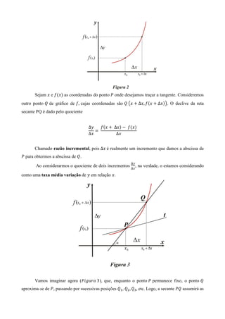Sejam ‫ ݔ‬e ݂ሺ‫ݔ‬ሻ as coordenadas do ponto ܲ onde desejamos traçar a tangente. Consideremos
outro ponto ܳ de gráfico de ݂, cujas coordenadas são ܳ	൫‫ ݔ‬൅ ∆‫݂ ,ݔ‬ሺ‫ ݔ‬൅ ∆‫ݔ‬ሻ൯. O declive da reta
secante PQ é dado pelo quociente


                                    Δ‫ݕ‬    ݂ሺ‫ ݔ‬൅ 	 ∆‫ݔ‬ሻ െ 	݂ሺ‫ݔ‬ሻ
                                       ൌ	
                                    Δ‫ݔ‬             ∆‫ݔ‬


       Chamado razão incremental, pois ∆‫	ݔ‬é realmente um incremento que damos a abscissa de
ܲ para obtermos a abscissa de ܳ.
                                                            ୼௬
       Ao considerarmos o quociente de dois incrementos ୼௫ , na verdade, o estamos considerando

como uma taxa média variação de ‫ ݕ‬em relação ‫.ݔ‬




       Vamos imaginar agora (‫ ,)3	ܽݎݑ݃݅ܨ‬que, enquanto o ponto	ܲ permanece fixo, o ponto ܳ
aproxima-se de ܲ, passando por sucessivas posições ܳଵ, ܳଶ , ܳଷ , etc. Logo, a secante ܲܳ assumirá as
 