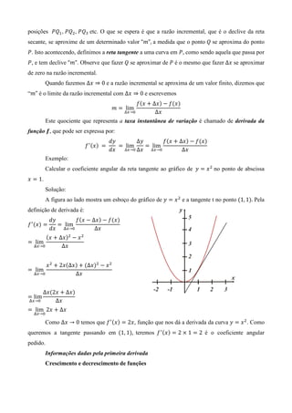 posições ܲܳଵ, ܲܳଶ, ܲܳଷ etc. O que se espera é que a razão incremental, que é o declive da reta
secante, se aproxime de um determinado valor “݉”, a medida que o ponto ܳ se aproxima do ponto
ܲ. Isto acontecendo, definimos a reta tangente a uma curva em ܲ, como sendo aquela que passa por
ܲ, e tem declive “݉”. Observe que fazer ܳ se aproximar de ܲ é o mesmo que fazer ∆‫ ݔ‬se aproximar
de zero na razão incremental.
         Quando fazemos ∆‫ 0 ⇒ ݔ‬e a razão incremental se aproxima de um valor finito, dizemos que
“݉” é o limite da razão incremental com ∆‫ 0 ⇒ ݔ‬e escrevemos
                                                      ݂ሺ‫ ݔ‬൅ ∆‫ݔ‬ሻ െ ݂ሺ‫ݔ‬ሻ
                                            ݉ ൌ lim
                                                 ∆௫→଴        ∆‫ݔ‬
         Este quociente que representa a taxa instantânea de variação é chamado de derivada da
função ࢌ, que pode ser expressa por:
                                           ݀‫ݕ‬          Δ‫ݕ‬        ݂ሺ‫ ݔ‬൅ ∆‫ݔ‬ሻ െ ݂ሺ‫ݔ‬ሻ
                           ݂ ᇱ ሺ‫ݔ‬ሻ 	 ൌ 	      	 ൌ lim	    ൌ lim
                                           ݀‫ݔ‬     ∆௫→଴ Δ‫ݔ‬   ∆௫→଴        ∆‫ݔ‬
         Exemplo:
         Calcular o coeficiente angular da reta tangente ao gráfico de 	‫ ݕ‬ൌ ‫ ݔ‬ଶ 	no ponto de abscissa
‫ ݔ‬ൌ 1.
         Solução:
         A figura ao lado mostra um esboço do gráfico de ‫ ݕ‬ൌ ‫ ݔ‬ଶ e a tangente t no ponto ሺ1, 1ሻ. Pela
definição de derivada é:
            ݀‫ݕ‬       ݂ሺ‫ ݔ‬െ Δ‫ݔ‬ሻ െ ݂ሺ‫ݔ‬ሻ
݂ ᇱ ሺ‫ݔ‬ሻ ൌ      ൌ lim
            ݀‫୼ ݔ‬௫→଴         Δ‫ݔ‬
       ሺ‫ ݔ‬൅ Δ‫ݔ‬ሻଶ െ ‫ ݔ‬ଶ
ൌ lim
  ୼௫→଴       Δ‫ݔ‬


       ‫ ݔ‬ଶ ൅ 2‫ݔ‬ሺΔ‫ݔ‬ሻ ൅ ሺΔ‫ݔ‬ሻଶ െ ‫ ݔ‬ଶ
ൌ lim
  ୼௫→଴            Δ‫ݔ‬


        Δ‫ݔ‬ሺ2‫ ݔ‬൅ Δ‫ݔ‬ሻ
ൌ lim
୼௫→଴        Δ‫ݔ‬
ൌ lim 2‫ ݔ‬൅ Δ‫ݔ‬
  ୼௫→଴

         Como Δ‫ 0 → ݔ‬temos que ݂ ᇱ ሺ‫ݔ‬ሻ ൌ 2‫ ,ݔ‬função que nos dá a derivada da curva ‫ ݕ‬ൌ ‫ ݔ‬ଶ . Como
queremos a tangente passando em ሺ1, 1ሻ, teremos ݂ ᇱ ሺ‫ݔ‬ሻ ൌ 2 ൈ 1 ൌ 2 é o coeficiente angular
pedido.
         Informações dadas pela primeira derivada
         Crescimento e decrescimento de funções
 