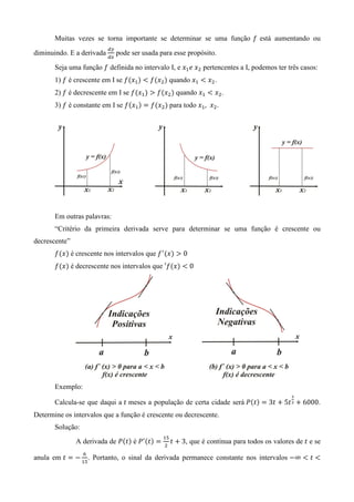 Muitas vezes se torna importante se determinar se uma função ݂ está aumentando ou
                           ௗ௬
diminuindo. E a derivada        pode ser usada para esse propósito.
                           ௗ௫

       Seja uma função ݂ definida no intervalo I, e ‫ݔ‬ଵ ݁	‫ݔ‬ଶ pertencentes a I, podemos ter três casos:
       1) ݂ é crescente em I se ݂ሺ‫ݔ‬ଵ ሻ ൏ ݂ሺ‫ݔ‬ଶ ሻ quando ‫ݔ‬ଵ ൏ ‫ݔ‬ଶ .
       2) ݂ é decrescente em I se ݂ሺ‫ݔ‬ଵ ሻ ൐ ݂ሺ‫ݔ‬ଶ ሻ quando ‫ݔ‬ଵ ൏ ‫ݔ‬ଶ .
       3) ݂ é constante em I se ݂ሺ‫ݔ‬ଵ ሻ ൌ ݂ሺ‫ݔ‬ଶ ሻ para todo ‫ݔ‬ଵ , ‫ݔ‬ଶ .




       Em outras palavras:
       “Critério da primeira derivada serve para determinar se uma função é crescente ou
decrescente”
       ݂ሺ‫ݔ‬ሻ é crescente nos intervalos que ݂ ᇱ ሺ‫ݔ‬ሻ ൐ 0
       ݂ሺ‫ݔ‬ሻ é decrescente nos intervalos que ′݂ሺ‫ݔ‬ሻ ൏ 0




       Exemplo:
                                                                                               య
       Calcula-se que daqui a ‫ ݐ‬meses a população de certa cidade será ܲሺ‫ݐ‬ሻ ൌ 3‫ ݐ‬൅ 5‫ ݐ‬మ ൅ 6000.
Determine os intervalos que a função é crescente ou decrescente.
       Solução:
                                                ଵହ
               A derivada de ܲሺ‫ݐ‬ሻ é ܲᇱ ሺ‫ݐ‬ሻ ൌ         ‫ ݐ‬൅ 3, que é continua para todos os valores de ‫ ݐ‬e se
                                                ଶ
                  ଺
anula em ‫ ݐ‬ൌ െ ଵହ. Portanto, o sinal da derivada permanece constante nos intervalos െ∞ ൏ ‫ ݐ‬൏
 