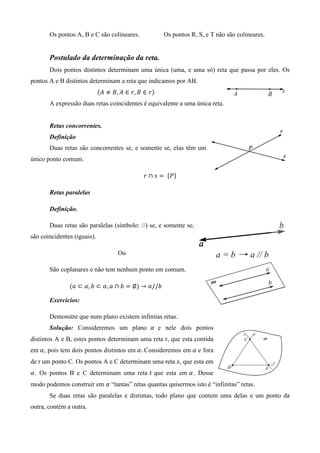Os pontos A, B e C são colineares.            Os pontos R, S, e T não são colineares.


       Postulado da determinação da reta.
       Dois pontos distintos determinam uma única (uma, e uma só) reta que passa por eles. Os
pontos A e B distintos determinam a reta que indicamos por AB.
                             ሺ‫ݎ ∈ ܤ ,ݎ ∈ ܣ ,ܤ ് ܣ‬ሻ
       A expressão duas retas coincidentes é equivalente a uma única reta.


       Retas concorrentes.
       Definição
       Duas retas são concorrentes se, e somente se, elas têm um
único ponto comum.

                                              ‫ ݏ ∩ ݎ‬ൌ 	 ሼܲሽ

       Retas paralelas

       Definição.

       Duas retas são paralelas (símbolo: //) se, e somente se,
são coincidentes (iguais).

                                    Ou

       São coplanares e não tem nenhum ponto em comum.

               ሺܽ ⊂ ߙ, ܾ ⊂ ߙ, ܽ ∩ ܾ ൌ ∅ሻ → ܽ//ܾ

       Exercícios:

       Demonstre que num plano existem infinitas retas.
       Solução: Consideremos um plano ߙ	 e nele dois pontos
distintos A e B, estes pontos determinam uma reta r, que esta contida
em ߙ, pois tem dois pontos distintos em ߙ. Consideremos em ߙ e fora
de r um ponto C. Os pontos A e C determinam uma reta ‫ ,ݏ‬que esta em
ߙ. Os pontos B e C determinam uma reta ‫ ݐ‬que esta em ߙ. Desse
modo podemos construir em ߙ “tantas” retas quantas quisermos isto é “infinitas” retas.
       Se duas retas são paralelas e distintas, todo plano que contem uma delas e um ponto da
outra, contém a outra.
 