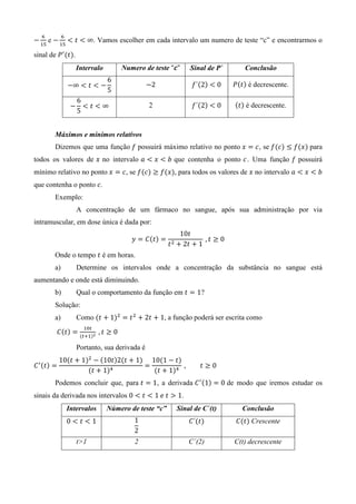 ଺         ଺
െ ଵହ e െ ଵହ ൏ ‫ ݐ‬൏ ∞. Vamos escolher em cada intervalo um numero de teste “c” e encontrarmos o

sinal de ܲᇱ ሺ‫ݐ‬ሻ.
                      Intervalo       Numero de teste “ࢉ”        Sinal de P`         Conclusão
                                  6
                 െ∞ ൏ ‫ ݐ‬൏ െ                      െ2               ݂´ሺ2ሻ ൏ 0      ܲሺ‫ݐ‬ሻ é decrescente.
                                  5
                      6
                  െ     ൏‫ݐ‬൏∞                     2                ݂´ሺ2ሻ ൏ 0      ሺ‫ݐ‬ሻ é decrescente.
                      5


        Máximos e mínimos relativos
        Dizemos que uma função ݂ possuirá máximo relativo no ponto ‫ ݔ‬ൌ ܿ, se ݂ሺܿሻ ≤ ݂ሺ‫ݔ‬ሻ para
todos os valores de ‫ ݔ‬no intervalo ܽ ൏ ‫ ݔ‬൏ ܾ que contenha o ponto ܿ . Uma função ݂ possuirá
mínimo relativo no ponto ‫ ݔ‬ൌ ܿ, se ݂ሺܿሻ ≥ ݂ሺ‫ݔ‬ሻ, para todos os valores de ‫ ݔ‬no intervalo ܽ ൏ ‫ ݔ‬൏ ܾ
que contenha o ponto ܿ.
        Exemplo:
                      A concentração de um fármaco no sangue, após sua administração por via
intramuscular, em dose única é dada por:
                                                              10‫ݐ‬
                                         ‫ ݕ‬ൌ ‫ܥ‬ሺ‫ݐ‬ሻ ൌ                   	, ‫0 ≥ ݐ‬
                                                        ‫ݐ‬ଶ   ൅ 2‫ ݐ‬൅ 1
        Onde o tempo ‫ ݐ‬é em horas.
        a)            Determine os intervalos onde a concentração da substância no sangue está
aumentando e onde está diminuindo.
        b)            Qual o comportamento da função em ‫ ݐ‬ൌ 1?
        Solução:
        a)            Como ሺ‫ ݐ‬൅ 1ሻଶ ൌ ‫ ݐ‬ଶ ൅ 2‫ ݐ‬൅ 1, a função poderá ser escrita como
                        ଵ଴௧
        ‫ܥ‬ሺ‫ݐ‬ሻ ൌ ሺ௧ାଵሻమ 	, ‫0 ≥ ݐ‬

                      Portanto, sua derivada é
            10ሺ‫ ݐ‬൅ 1ሻଶ െ ሺ10‫ݐ‬ሻ2ሺ‫ ݐ‬൅ 1ሻ 10ሺ1 െ ‫ݐ‬ሻ
‫ ܥ‬ᇱ ሺ‫ݐ‬ሻ ൌ                             ൌ          	,                  ‫0≥ݐ‬
                     ሺ‫ ݐ‬൅ 1ሻସ           ሺ‫ ݐ‬൅ 1ሻସ
        Podemos concluir que, para ‫ ݐ‬ൌ 1, a derivada ‫ ܥ‬ᇱ ሺ1ሻ ൌ 0 de modo que iremos estudar os
sinais da derivada nos intervalos 0 ൏ ‫ ݐ‬൏ 1	݁	‫ ݐ‬൐ 1.
                 Intervalos       Número de teste “c”        Sinal de C`(t)         Conclusão
                 0൏‫ݐ‬൏1                    1                      ‫´ܥ‬ሺ‫ݐ‬ሻ            ‫ܥ‬ሺ‫ݐ‬ሻ Crescente
                                          2
                      t>1                 2                      C´(2)           C(t) decrescente
 