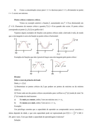 b)      Como a concentração cresce para ‫ ݐ‬൏ 1 e decresce para ‫ ݐ‬൐ 1, obviamente no ponto
‫ ݐ‬ൌ 1 ocorre um máximo.


       Pontos críticos e números críticos.
               Vimos no exemplo anterior a função ݂, aumentando em ݂ ᇱ ൐ 0 ou diminuindo em
݂′ ൏ 0. Chamamos de numero crítico ܿ quando ݂ ᇱ ሺܿሻ ൌ 0 ou quando não existe. O ponto crítico
corresponde ao ponto ሺܿ, ݂ሺܿሻሻ no gráfico de f.
       Vejamos alguns exemplos de funções com pontos críticos onde a derivada é nula, de modo
que a reta tangente à curva da função no ponto crítico é horizontal:




       Exemplos de funções que não é possível traçar uma reta tangente pelo ponto crítico:




       Resumo
       Sobre o teste da primeira derivada
       Dada ‫ ݕ‬ൌ ݂ሺ‫ݔ‬ሻ
       1ሻ Determinar os pontos críticos de ݂ que podem ser pontos de máximo ou de mínimo
       relativos.
       2ሻ Testar cada um dos pontos críticos encontrados para verificar se ݂ ᇱ ሺ‫ݔ‬ሻ muda de sinal. Se
       ݂ ᇱ ሺ‫ݔ‬ሻ mudar de sinal teremos:
       a)      De mais para menos, então ݂ tem um máximo em ‫ ݔ‬ൌ ‫ݔ‬ଵ
       b)      De menos para mais, então ݂ tem um m		‫ ݔ‬ൌ ‫ݔ‬ଵ
       Exemplo:
       Um psicólogo constata que a capacidade de aprender ou compreender novos conceitos e
                                                                                       ଷ
ideias depende da idade, e que esta capacidade pode ser representada por ‫ܥ‬ሺ‫ݐ‬ሻ ൌ െ ଶ ‫ ݐ‬ଶ ൅ 60‫ ݐ‬൅

24, após ‫ ݐ‬anos. Com que idade a capacidade de aprendizagem é máxima?
       Solução:
 