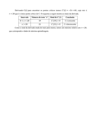 Derivando ‫ܥ‬ሺ‫ݐ‬ሻ para encontrar os pontos críticos temos: ‫ ܥ‬ᇱ ሺ‫ݐ‬ሻ ൌ െ3‫ ݐ‬൅ 60, cuja raiz é
‫ ݐ‬ൌ 20 que é o único ponto crítico de C. O esquema a seguir mostra as sinais da derivada.
              Intervalo     Número de teste “࢞”     Sinal de ࡯´ሺ࢚ሻ      Conclusão
             0 ൏ ‫ ݔ‬൏ 20              19              ‫´ܥ‬ሺ19ሻ ൐ 0        ‫ ܥ‬é crescente
                ‫ ݔ‬൐ 20               21              ‫´ܥ‬ሺ21ሻ ൐ 0       ‫ ܥ‬é decrescente
       Como o sinal da derivada muda de mais para menos, temos um máximo relativo em ‫ ݐ‬ൌ 20,
que corresponde a idade de máxima aprendizagem.
 