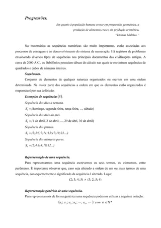 Progressões.
                                 Em quanto à população humana cresce em progressão geométrica, a
                                                 produção de alimentos cresce em produção aritmética.
                                                                                     “Thomas Malthus.”


       Na matemática as sequências numéricas são muito importantes, estão associadas aos
processos de contagem e ao desenvolvimento do sistema de numeração. Há registros de problemas
envolvendo diversos tipos de sequências nos principais documentos das civilizações antigas. A
cerca de 2000 A.C., os Babilônios possuíam tábuas de cálculo nas quais se encontram sequências de
quadrados e cubos de números inteiros.
       Sequências.
       Conjunto de elementos de qualquer natureza organizados ou escritos em uma ordem
determinada. Na maior parte das sequências a ordem em que os elementos estão organizados é
responsável por sua definição.
       Exemplos de sequências (S ) .
       Sequência dos dias a semana.
       S1 = (domingo, segunda-feira, terça-feira, ..., sábado)
       Sequência dos dias do mês.
       S2 = (1 de abril, 2 de abril, ..., 29 de abri, 30 de abril)
       Sequência dos primos.
       S3 = (2;3;5;7;11;13;17;19;23....)
       Sequência dos números pares.
       S4 = (2;4;6;8;10;12...)


       Representação de uma sequência.
       Para representarmos uma sequência escrevemos os seus termos, ou elementos, entre
parênteses. É importante observar que, caso seja alterado a ordem de um ou mais termos de uma
sequência, consequentemente o significado da sequência é alterado. Logo:
                                             (2; 3; 4; 5) ≠ (3; 2; 5; 4)


       Representação genérica de uma sequência.
       Para representarmos de forma genérica uma sequência podemos utilizar a seguinte notação:
                                   (a1 ; a2 ; a3 ; a 4 ; L, an , L )   com n ∈ Ν *
 