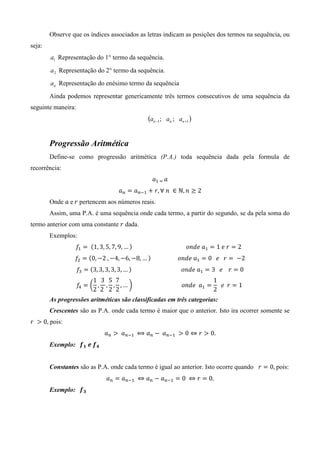 Observe que os índices associados as letras indicam as posições dos termos na sequência, ou
seja:
        a1 Representação do 1° termo da sequência.
        a 2 Representação do 2° termo da sequência.
        an Representação do enésimo termo da sequência
        Ainda podemos representar genericamente três termos consecutivos de uma sequência da
seguinte maneira:
                                                       (an −1;   an ; an +1 )


        Progressão Aritmética
        Define-se como progressão aritmética (P.A.) toda sequência dada pela formula de
recorrência:
                                                         ܽଵ	ୀ	 ܽ
                                        ܽ௡ ൌ ܽ௡ିଵ ൅ ‫ ∈ 	݊	∀ ,ݎ‬ℕ, ݊ ≥ 2
        Onde ܽ	e	‫ ݎ‬pertencem aos números reais.
        Assim, uma P.A. é uma sequência onde cada termo, a partir do segundo, se da pela soma do
termo anterior com uma constante ‫ ݎ‬dada.
        Exemplos:
                  ݂ଵ ൌ 	 ሺ1, 3, 5, 7, 9, … ሻ																																						‫ܽ	݁݀݊݋‬ଵ ൌ 1	݁	‫ ݎ‬ൌ 2		
                 ݂ଶ ൌ ሺ0, െ2	, െ4, െ6, െ8, … ሻ																			‫ܽ	݁݀݊݋‬ଵ ൌ 0			݁			‫ ݎ‬ൌ 	 െ2
                    ݂ଷ ൌ ሺ3, 3, 3, 3, 3, … ሻ																																			‫ܽ	݁݀݊݋‬ଵ ൌ 3			݁				‫ ݎ‬ൌ 0
                          1 3 5 7                                                  1
                    ݂ସ ൌ ൬ , , , , …	൰ 																																		‫ܽ		݁݀݊݋‬ଵ ൌ 		݁		‫ ݎ‬ൌ 1	
                          2 2	 2 2                                                 2
        As progressões aritméticas são classificadas em três categorias:
        Crescentes são as P.A. onde cada termo é maior que o anterior. Isto ira ocorrer somente se
‫ 	ݎ‬൐ 0, pois:
                                 ܽ௡ ൐ 	 ܽ௡ିଵ	 ⟺ ܽ௡ െ 	 ܽ௡ିଵ 	 ൐ 0 ⇔ ‫ ݎ‬൐ 0.
        Exemplo: 		ࢌ૚ 	ࢋ	ࢌ૝


        Constantes são as P.A. onde cada termo é igual ao anterior. Isto ocorre quando ‫ ݎ‬ൌ 0,	pois:
                                  ܽ௡ ൌ ܽ௡ିଵ 	 ⇔ ܽ௡ െ ܽ௡ିଵ ൌ 0	 ⇔ ‫ ݎ‬ൌ 0.
        Exemplo: 		ࢌ૜
 