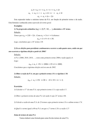 ܽ_3 ൌ ܽଶ ൅ ‫ ݎ‬ൌ ܽଵ ൅ ‫ ݎ‬൅ ‫ ݎ‬ൌ ܽଵ ൅ 2‫	ݎ‬
                          ܽସ	 		 ൌ 	 ܽଷ ൅ 	‫ 	ݎ‬ൌ 		 ܽଵ ൅ 2‫ ݎ‬൅ ‫ 		ݎ‬ൌ 			 ܽଵ ൅ 3‫ݎ‬
                                       ܽ௡ 	 ൌ 	 ܽଵ ൅ ሺ݊ െ 1ሻ‫ݎ‬
       Esta expressão traduz o enésimo termo da P.A. em função do primeiro termo e da razão.
Esta formula é conhecida como expressão do termo geral.
       Exemplos:
       1) Na progressão aritmética ሺࢇ࢔ ሻ ൌ ሺ૜, ૠ, ૚૚	, …	ሻ, determine o 10˚ termo.
       Solução:
       Temos que ܽଵ଴ ൌ ሺ10 െ 1ሻ‫ .ݎ‬Como ܽଵ ൌ 3	݁	‫ ݎ‬ൌ 4 obtemos:
                                       ܽଵ଴ ൌ 3 ൅ 9 ∗ 4 ൌ 39.
       Logo, concluímos que o 10˚ termo é 39.


       2) Se as eleições para presidente continuarem a ocorrer a cada quatro anos, então em que
ano ocorrera a vigésima eleição a partir de 2006?
       Solução:
       A P.A. (2006, 2010, 2014, . . .) tem como primeiro termo 2006 e razão igual a 4.
       Logo:
                          ܽଶ଴ ൌ ܽଵ ൅ 	19	‫ ݎ‬ൌ 2006 ൅ 19 ൈ 4 ൌ 2082.
       Concluímos que a vigésima eleição será no ano de 2082.


       3) Obter a razão da P.A. em que o primeiro termo é 8 e o vigésimo é 30.
       Solução:
                         ܽଶ଴ ൌ 	 ܽଵ ൅ 19‫ 03 ⇒ 	ݎ‬ൌ 	 െ8 ൅ 19	‫ ݎ ⇒ ݎ‬ൌ 2.


       Exercícios
       1) Calcular o 17˚ de uma P.A. cujo primeiro termo é 3 e cuja razão é 5.


       2) Obter o primeiro termo de uma P.A. de razão 4 cujo 23˚ termo é 86.


       3) Calcule a razão de uma P.A. de 23 termos cujos primeiro termo é 8 e o ultimo termo é 74.


       4) Qual é o termo igual a 60 na P.A. em que o 2˚ termo é 24 e a razão é 2?


       Soma de termos de uma P.A.
               Vamos deduzir uma formula para soma Sn dos termos de uma P.A.
 
