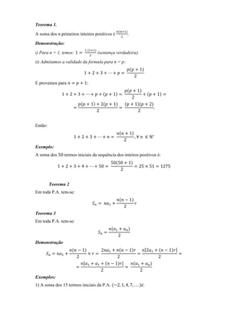 Teorema 1.
                                                  ௡ሺ௡ାଵሻ
A soma dos n primeiros inteiros positivos é              .
                                                     ଶ

Demonstração:
                              ଵ	ሺଵାଵሻ
i) Para n = 1, temos: 1 ൌ 	             (sentença verdadeira).
                                ଶ

ii) Admitamos a validade da formula para n = p:
                                                         ‫݌‬ሺ‫ ݌‬൅ 1ሻ
                            1 ൅ 2 ൅ 3 ൅ ⋯൅ ‫ ݌‬ൌ	
                                                            2
E provemos para ݊ ൌ ‫ ݌‬൅ 1:
                                               ‫݌‬ሺ‫ ݌‬൅ 1ሻ
               1 ൅ 2 ൅ 3 ൅ ⋯ ൅ ‫ ݌‬൅ ሺ‫ ݌‬൅ 1ሻ ൌ 	          ൅ ሺ‫ ݌‬൅ 1ሻ ൌ
                                                  2
                        ‫݌‬ሺ‫ ݌‬൅ 1ሻ ൅ 2ሺ‫ ݌‬൅ 1ሻ    ሺ‫ ݌‬൅ 1ሻሺ‫ ݌‬൅ 2ሻ
                      ൌ                     ൌ	                .
                                 2                   2


Então:
                                                   ݊ሺ݊ ൅ 1ሻ
                      1 ൅ 2 ൅ 3 ൅ ⋯൅ ݊ ൌ	                   , ∀	݊	 ∈ ℕ∗
                                                      2
Exemplo:
A soma dos 50 termos iniciais da sequência dos inteiros positivos é:
                                                50ሺ50 ൅ 1ሻ
             1 ൅ 2 ൅ 3 ൅ 4 ൅ ⋯ ൅ 50 ൌ 	                    ൌ 25 ൈ 51 ൌ 1275
                                                    2


         Teorema 2
Em toda P.A. tem-se:
                                                   ݊ሺ݊ െ 1ሻ
                                 	ܵ௡ ൌ 	 ݊ܽଵ ൅              ‫ݎ‬
                                                      2
Teorema 3
Em toda P.A. tem-se:
                                               ݊ሺܽଵ ൅ ܽ௡ ሻ
                                        ܵ௡ ൌ
                                                   2
Demonstração
                     ݊ሺ݊ െ 1ሻ        2݊ܽଵ ൅ ݊ሺ݊ െ 1ሻ‫݊ ݎ‬ሾ2ܽଵ ൅ ሺ݊ െ 1ሻ‫ݎ‬ሿ
      ܵ௡ ൌ ݊ܽଵ ൅              ൈ ‫ ݎ‬ൌ	                  ൌ                 ൌ
                        2                   2                  2
                          ݊ሾܽଵ ൅ ܽଵ ൅ ሺ݊ െ 1ሻ‫ݎ‬ሿ    ݊ሺܽଵ ൅ ܽ௡ ሻ
                        ൌ                       ൌ	
                                     2                 2
Exemplos:
1) A soma dos 15 termos iniciais da P.A. ሺെ2, 1, 4, 7, . . . ሻé:
 