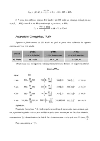15 ൈ 14
                           ܵଵହ ൌ 15ሺെ2ሻ ൅            ൈ 3 ൌ 	 െ30 ൅ 315 ൌ 285.
                                                2


       2) A soma dos múltiplos inteiros de 2 desde 4 ate 100 pode ser calculada notando-se que
ሺ4, 6, 8, . . . , 100ሻ é uma ܲ. ‫ .ܣ‬de 49 termos em que ܽଵ ൌ 4 e ܽସଽ ൌ 100:
                                          49ሺ4 ൅ 100ሻ
                                ܵସଽ ൌ 	               ൌ 49 ൈ 52 ൌ 2548
                                               2


       Progressões Geométricas. (P.G)

       Suponha o financiamento de 300 Reais, no qual os juros serão cobrados da seguinte
maneira, expressa pela tabela.

                            1º Mês                    2º Mês                          3º Mês
      Inicial
                    (+10% da inicial)           (+10% da anterior)           (+10% da anterior)

    R$ 300,00              R$ 330,00                R$ 363,00                       R$ 399,93

        Observe que cada nova parcela é obtida pela multiplicação do fator 1,1 na parcela anterior.

                                                  Fator 1,1??....


     Inicial           300
                           10                   10 
     1º Mês       300 +        300          3001 +           300.(1,1)    300.(1,1)      R$ 330,00
                           100                  100 
                           10                     10 
     2º Mês       330 +        330         3301 +            330.(1,1)   300 . (1,1) ²   R$ 363,00
                           100                 100 
                           10                   10 
     3º Mês        363 +       363          3631 +           363.(1,1)   300 . (1,1) ³   R$ 399,93
                           100                  100 
                           10                       10 
     4º Mês     399,93 +       399,93     399,931 +       399,93.(1,1)   300 . (1,1)
                                                                                      4
                                                                                           R$ 439,923
                           100                   100 
       Definição:
       Progressão Geométrica ܲ. ‫ ܩ‬é toda sequência numérica de termos, não nulos, em que cada
um, a partir do segundo, é obtido pela multiplicação do termo anterior por um fator fixo não nulo,
                                                                                                        a2
uma constante (q ) , denominado razão da ܲ‫ .ܩ‬Para determinarmos a razão q de uma PG basta;                 .
                                                                                                        a1
       Para o caso acima, q =1,1.
 