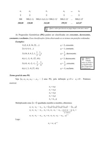 a1              a2                           a3                           a4                 ...       a9

              ⇓                ⇓                           ⇓                            ⇓                  ...       ⇓
              300         300.(1.1)       300.(1.1).(1,1) =300.(1.1)²              300.(1.1)³              ...   300.(1.1)8
            300,00         330,00                        363,00                      399,93                ...    643,07

                                                                  Qual o valor que deverá ser pago daqui a um ano e meio?


       As Progressões Geométricas (PG) podem ser classificadas em crescentes, decrescentes,
constantes e oscilantes. Essa classificação é feita observando-se os termos em posições ordenadas.
       Exemplos:
                    1) (2, 4, 8, 16, 32, ...)                                      q = 2, crescente.
                    2) ( 4, 4, 4, ...)                                             q = 1, constante.
                                          1 1                                            1
                    3) (16, 8, 4, 2, 1,    , )                                     q=      , decrescente.
                                          2 4                                            2
                    4) (-1, -3, -9, -27, -81)                                      q = 3, decrescente.                          Qual a
                                                                                                                                relação
                                         1 1                                             1                                entre as razões e
                    5) (-8, -4, -2, -1, - , - )                                    q=      , crescente.                   a classificação
                                         2 4                                             2
                                                                                                                          das Progressões
                    6) (-1, 3, -9, 27, -81)                                        q = -3, oscilante.                     Geometricas?



Termo geral de uma PG.
       Seja    (a1 ; a 2 ; a3 ; a 4 ; L, a n ,   L   )   uma PG, pela definição q ≠ 0 e                          a1 ≠ 0 . Podemos
escrever:
                                                                 a2 = a1q
                                                                 a3 = a2 q
                                                                 a 4 = a3 q
                                                                 a5 = a4 q
                                                                 an = an −1q

       Multiplicando estas (n − 1) igualdades membro a membro, obteremos:
                               a2 ⋅ a3 ⋅ a4 ⋅ L an −1 ⋅ an = (a2 q )⋅ (a2 q )⋅ (a3 q )⋅ (a4 q )⋅ ⋅ L (an −1q )
                               a2 ⋅ a3 ⋅ a4 ⋅ L an −1 ⋅ an = a2 ⋅ a3 ⋅ a4 ⋅ L an −1 ⋅ q ⋅ q ⋅ q ⋅ L q ⋅ an =
                                                                                      14 4   2 3
                                                                                         ( n −1) fatores
                               a2 ⋅ a3 ⋅ a4 ⋅ L an −1 ⋅ an = a1 ⋅ a2 ⋅ a3 ⋅ a4 ⋅ L an −1 ⋅ q n −1
       Logo:
                                                                an = a1 ⋅ q n −1
 