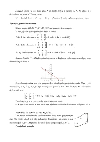 Solução: Sejam r e s as duas retas, P um ponto de S e ߙ o plano (r, P). As retas r e s
determinam um plano ߙ′. Temos, então:
       ሺߙ ᇱ ൌ ሺ‫ݏ ,ݎ‬ሻ, ܲ ∈ ‫ݏ‬ሻ ⟹ ߙ ᇱ ൌ ߙ.            Se ߙ ൌ 	ߙ′ contem S, então o plano ߙ contem a reta s.

Equação geral de uma reta
       Seja os pontos ‫ܪ‬ሺ0, 2ሻ, ‫ܫ‬ሺ3, 0ሻ e ‫ܬ‬ሺെ3, 4ሻ, pertencentes à mesma reta	‫.ݎ‬
       Se ܲሺ‫ݕ ,ݔ‬ሻ é um ponto pertencente a reta ‫ ,ݎ‬temos:
                                     ‫ݔ‬    ‫ݕ‬       1
       ܲ, ‫		ܫ	݁	ܪ‬são colineares	⇒ อ0      2       1อ ൌ 0 ⇒ 2‫ ݔ‬൅ 3‫ ݕ‬െ 6 ൌ 0		ሺ1ሻ
                                     3    0       1
                                      ‫ݔ‬       ‫ݕ‬     1
       ܲ, ‫ ܬ	݁	ܪ‬são colineares ⇒ อ 0          2     1อ ൌ 0	 ⇒ 	 െ2‫ ݔ‬െ 3‫ ݕ‬൅ 6 ൌ 0		ሺ2ሻ
                                     െ3       4     1
                                      ‫ݔ‬       ‫ݕ‬     1
       ܲ, ‫ 	ܬ	݁	ܫ‬são colineares ⇒ 	 อ 3       0     1อ ൌ 0	 ⇒ 	 െ4‫ ݔ‬െ 6‫ ݕ‬൅ 12 ൌ 0		ሺ3ሻ
                                     െ3       4     1
       As equações (1), (2) e (3) são equivalentes entre si. Podemos, então, associar qualquer uma
dessas equações à reta ‫.ݎ‬




       Generalizando, seja r uma reta qualquer determinada pelos pontos ‫ܣ‬ሺ‫ݔ‬஺ , ‫ݕ‬஺ ሻ e ‫ܤ‬ሺ‫ݔ‬஻ െ ‫ݕ‬஻ ሻ
distindos (‫ݔ‬஺ ് ‫ݔ‬஻ ou ‫ݕ‬஺ ് ‫ݕ‬஻ ሻ e ܲሺ‫ݕ ,ݔ‬ሻ um ponto qualquer de ‫ .ݎ‬Pela condição de alinhamento
de ܲ, ‫ ܣ‬e ‫ ,ܤ‬vem:
                      ‫ݔ‬    ‫ݕ‬    1
                    อ ‫ݔ‬஺   ‫ݕ‬஺   1อ ൌ 0 ⇒ ሺ‫ݕ‬஺ െ ‫ݕ‬஻ ሻ‫ ݔ‬൅ ሺ‫ݔ‬஻ െ ‫ݔ‬஺ ሻ‫ ݕ‬൅ ‫ݔ‬஺ ‫ݕ‬஻ െ ‫ݔ‬஻ ‫ݕ‬஺ ൌ 0
                     ‫ݔ‬஻    ‫ݕ‬஻   1
       Fazendo ‫ݕ‬஺ െ ‫ݕ‬஻ ൌ ܽ, ‫ݔ‬஻ െ ‫ݔ‬஺ ൌ ܾ	e ‫ݔ‬஺ ‫ݕ‬஻ െ ‫ݔ‬஻ ‫ݕ‬஺ ൌ ܿ, temos:
       ܽ‫ ݔ‬൅ ܾ‫ ݕ‬൅ ܿ ൌ 0, onde ܽ ് 0	‫ ,0 ് ܾ	ݑ݋‬e ሺ‫ݕ ,ݔ‬ሻ são as coordenadas de um ponto qualquer da reta r.



       Postulado da determinação do plano.
       Três pontos não colineares determinam um único plano que passa por
eles. Os pontos ‫ ܤ , ܣ‬e ‫ ܥ‬não colineares determinam um plano ߙ que
indicamos por (‫ .)ܥ ,ܤ ,ܣ‬O plano ߙ é o único plano que passa por ‫ ܤ ,ܣ‬e ‫.ܥ‬
       Postulado da inclusão.
 