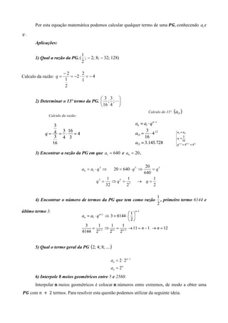 Por esta equação matemática podemos calcular qualquer termo de uma ࡼࡳ, conhecendo a1 e
q.
       Aplicações:

                               1
       1) Qual a razão da PG. ( ; − 2; 8; − 32; 128)
                               2

                        −2       2
Calculo da razão: q =      = −2 ⋅ = − 4
                        1        1
                        2

                                        3 3 
       2) Determinar o 13º termo da PG.  ; ;L
                                         16 4 
                                                                         Calculo do 13º.
              Calculo da razão:




       3) Encontrar a razão da PG em que a1 = 640 e a6 = 20 .

                                                                        20
                                  a6 = a1 ⋅ q 5 ⇒     20 = 640 ⋅ q 5 ⇒     = q5
                                                                       640
                                                  1        1               1
                                          q5 =      ⇒ q5 = 5         → q=
                                                 32       2                2

                                                                              1
       4) Encontrar o número de termos da PG que tem como razão                 , primeiro termo 6144 e
                                                                              2
último termo 3.




       5) Qual o termo geral da PG (2; 4; 8; ....)

                                                    an = 2 ⋅ 2n −1
                                                    an = 2n
       6) Interpole 8 meios geométricos entre 5 e 2560.
       Interpolar ‫ ܖ‬meios geométricos é colocar	‫ ܖ‬números entre extremos, de modo a obter uma
	ࡼࡳ com ݊	 ൅ 	2 termos. Para resolver esta questão podemos utilizar da seguinte ideia.
 