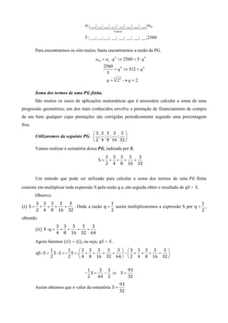 a1 ; __; __; __; __; __; __; __; __;a10
                                        1444442444443
                                                        8 meios

                                     5 ; __; __; __; __; __; __; __; __;2560

          Para encontrarmos os oito meios, basta encontrarmos a razão da PG.
                                           a10 = a1 ⋅ q 9 ⇒ 2560 = 5 ⋅ q 9
                                               2560
                                                    = q 9 ⇒ 512 = q 9
                                                5
                                                  q = 9 29 → q = 2

          Soma dos termos de uma ࡼࡳ finita.
          São muitos os casos de aplicações matemáticas que é necessário calcular a soma de uma
progressão geométrica; um dos mais conhecidos envolve a prestação de financiamento de compra
de um bem qualquer cujas prestações são corrigidas periodicamente segundo uma porcentagem
fixa.
                                       3 3 3 3 3 
          Utilizaremos da seguinte PG.  ; ; ; ; 
                                        2 4 8 16 32 
          Vamos realizar a somatória dessa ࡼࡳ,	indicada por ࡿ.
                                                  3 3 3 3   3
                                             S=    + + +  +
                                                  2 4 8 16 32


          Um método que pode ser utilizado para calcular a soma dos termos de uma ܲ‫ ܩ‬finita
consiste em multiplicar toda expressão S pela razão q e, em seguida obter o resultado de ‫	.ܵ	 –	ܵݍ‬
          Observe:
          3 3 3 3   3                   1                                           1
(݅) S =    + + +  +   . Onde a razão q = assim multiplicaremos a expressão S por q = ,
          2 4 8 16 32                   2                                           2
obtendo:
                         3 3 3   3   3
          (݅݅) S ⋅ q =    + +  +   +
                         4 8 16 32 64
          Agora faremos (݅݅) − (݅), ou seja, ‫.ܵ	 –	ܵݍ‬
                  1         1     3 3 3    3   3  3 3 3 3   3 
          qS	-	S = S - S = - S = . + +   +   +   − + + +  + 
                  2         2      4 8 16 32 64   2 4 8 16 32 

                                      1    3 3     93
                                     - S=   − ⇒ S=
                                      2   64 2     32
                                                            93
          Assim obtemos que o valor da somatória S =
                                                            32
 