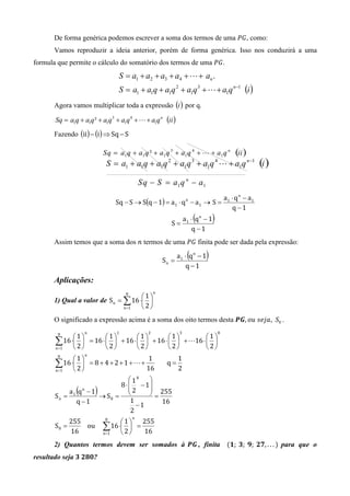 De forma genérica podemos escrever a soma dos termos de uma ܲ‫ , ܩ‬como:
       Vamos reproduzir a ideia anterior, porém de forma genérica. Isso nos conduzirá a uma
formula que permite o cálculo do somatório dos termos de uma ܲ‫. ܩ‬
                                 S = a1 + a2 + a3 + a4 + L + an .
                                 S = a1 + a1q + a1q 2 + a1q 3 + L + a1q n−1 (i )
       Agora vamos multiplicar toda a expressão (i ) por q.

       Sq = a1q + a1q ² + a1q 3 + a1q 4 + L + a1q n (ii )

       Fazendo (ii) − (i) ⇒ Sq − S




                                                                                       a1 ⋅ q n − a1
                                Sq − S → S(q − 1) = a 1 ⋅ q n − a 1 → S =
                                                                                          q −1

                                                       S=
                                                                      (
                                                                 a1 ⋅ qn − 1   )
                                                                     q −1
       Assim temos que a soma dos ݊ termos de uma ܲ‫ ܩ‬finita pode ser dada pela expressão:

                                                     Sn =
                                                                  (
                                                            a1 ⋅ q n − 1   )
                                                                q −1

       Aplicações:
                                                 n
                                    8
                                      1
       1) Qual a valor de S n = ∑ 16 ⋅ 
                                n=1    2
       O significado a expressão acima é a soma dos oito termos desta ࡼࡳ, ‫ ,݆ܽ݁ݏ	ݑ݋‬S8 .
                   n            1            2               3                     8
        8
             1          1          1          1           1
       ∑ 16 ⋅ 2  = 16 ⋅  2  + 16 ⋅  2  + 16 ⋅  2  + L16 ⋅  2 
       n =1                                                
                   n
        8
             1                          1     1
       ∑ 16 ⋅ 2  = 8 + 4 + 2 + 1 + L + 16 q = 2
       n =1   
                                    18   
                               8 ⋅  − 1
       Sn =
               (
            a1 q − 1
                 n
                       )
                      → S8 =
                                   2
                                   
                                           255
                                          =
               q −1                 1        16
                                      −1
                                    2
                                        n
            255            8
                                 1     255
       S8 =
            16
                ou         ∑ 16 ⋅ 2  = 16
                           n =1   
       2) Quantos termos devem ser somados à 	ࡼࡳ , finita (૚; 	૜; 	ૢ; 	૛ૠ, . . . ) para que o
resultado seja ૜	૛ૡ૙?
 