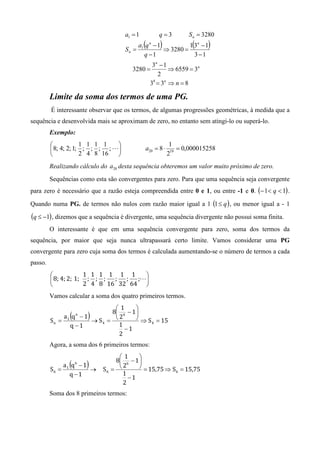 a1 = 1         q=3          S n = 3280

                                     Sn =
                                              (     )
                                            a1 q n − 1
                                                       ⇒ 3280 =
                                                                  (
                                                                1 3n − 1)
                                              q −1                3 −1
                                               3n − 1
                                        3280 =        ⇒ 6559 = 3n
                                                 2
                                              3 = 3n ⇒ n = 8
                                               8



         Limite da soma dos termos de uma PG.
         É interessante observar que os termos, de algumas progressões geométricas, à medida que a
sequência e desenvolvida mais se aproximam de zero, no entanto sem atingi-lo ou superá-lo.
         Exemplo:
                     1 1 1 1                             1
          8; 4; 2; 1; ; ; ; ; L             a20 = 8 ⋅       = 0,000015258
                     2 4 8 16                           219
         Realizando cálculo do a20 desta sequência obteremos um valor muito próximo de zero.
         Sequências como esta são convergentes para zero. Para que uma sequência seja convergente
para zero é necessário que a razão esteja compreendida entre 0 e 1, ou entre -1 e 0. (− 1< q < 1) .

Quando numa PG. de termos não nulos com razão maior igual a 1 (1 ≤ q ) , ou menor igual a - 1

(q ≤ −1) , dizemos que a sequência é divergente, uma sequência divergente não possui soma finita.
         O interessante é que em uma sequência convergente para zero, soma dos termos da
sequência, por maior que seja nunca ultrapassará certo limite. Vamos considerar uma PG
convergente para zero cuja soma dos termos é calculada aumentando-se o número de termos a cada
passo.
                     1 1 1 1 1 1    
          8; 4; 2; 1; ; ; ; ; ; ;L
                     2 4 8 16 32 64 
         Vamos calcular a soma dos quatro primeiros termos.
                            1      
                           8 4 − 1 
         Sn = 1
                  (
             a q −1   n
                          )
                     → S4 = 
                              2      ⇒ S = 15
                q −1          1          4
                                −1
                              2
         Agora, a soma dos 6 primeiros termos:
                                   1      
                                  8 6 − 1 
         S6 =
                 (
                a1 q − 1
                      6
                         →
                          )   S6 = 
                                     2      = 15,75 ⇒ S = 15,75
                                                        6
                  q −1               1
                                       −1
                                     2
         Soma dos 8 primeiros termos:
 