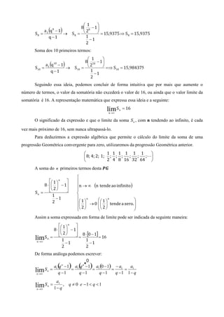 1      
                                          8 8 − 1 
       S8 =
                (
               a1 q − 1 8
                        →
                             )        S8 = 
                                             2      = 15,9375 ⇒ S = 15,9375
                                                                  8
                 q −1                        1
                                               −1
                                             2
       Soma dos 10 primeiros termos:
                                               1      
                                             8 10 − 1 
       S10 =
                    (
               a1 q − 1 10
                        →
                                 )      S10 = 
                                                2       =⇒ S = 15,984375
                                                             10
                  q −1                          1
                                                  −1
                                                2
       Seguindo essa ideia, podemos concluir de forma intuitiva que por mais que aumente o
número de termos, o valor da somatória não excederá o valor de 16, ou ainda que o valor limite da
somatória é 16. A representação matemática que expressa essa ideia e a seguinte:

                                                          lim S   n   = 16
                                                           n →∞


       O significado da expressão e que o limite da soma S n , com n tendendo ao infinito, é cada
vez mais próximo de 16, sem nunca ultrapassá-lo.
       Para deduzirmos a expressão algébrica que permite o cálculo do limite da soma de uma
progressão Geométrica convergente para zero, utilizaremos da progressão Geométrica anterior.
                                                         1 1 1 1 1 1     
                                              8; 4; 2; 1; ; ; ; ; ;    ;L
                                                         2 4 8 16 32 64 
       A soma do n primeiros termos desta ࡼࡳ
                                         
                1  n                 
           8 ⋅   − 1                 n → ∞ (n tende	ao	infinito )
                2                    
       Sn =            
                                         
                 1                       
                   −1
                                          1  → 0   1  tende	a	zero. 
                                                n          n
                 2                                                     
                                          2 
                                                   2                 
                                                                        
       Assim a soma expressada em forma de limite pode ser indicada da seguinte maneira:
                      1  n 
                 8 ⋅   − 1
                      2     8 ⋅ [0 − 1]
       lim   Sn =            =            = 16
                       1          1
        n →∞
                         −1          −1
                       2          2
       De forma análoga podemos escrever:




                         a1
       lim S    n   =        ,       q ≠ 0 e −1 < q < 1
        n →∞            1− q
 
