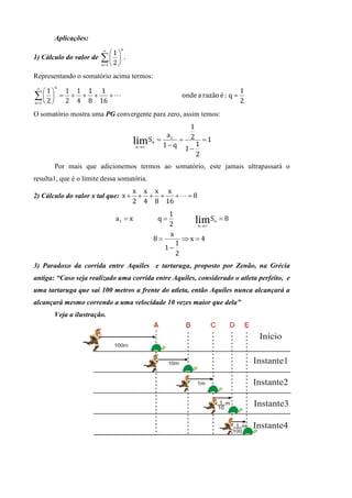 Aplicações:
                         ∞     n
                            1
1) Cálculo do valor de ∑   .
                       n =1  2 

Representando o somatório acima termos:
 ∞     n
     1  1 1 1 1                                                              1
∑  2  = 2 + 4 + 8 + 16 + L
n =1  
                                                        onde	a	razão	é : q =
                                                                               2
O somatório mostra uma PG convergente para zero, assim temos:
                                                       1
                                                a1
                                      lim Sn = 1 − q = 2 1 = 1
                                       n→∞
                                                      1−
                                                         2
       Por mais que adicionemos termos ao somatório, este jamais ultrapassará o
resulta1, que é o limite dessa somatória.
                                     x x x x
2) Cálculo do valor x tal que: x +    + + +   +L = 8
                                     2 4 8 16
                                                  1
                             a1 = x          q=             lim S   n   =8
                                                  2          n→∞

                                                  x
                                            8=          ⇒x=4
                                                    1
                                                 1−
                                                    2
3) Paradoxo da corrida entre Aquiles e tartaruga, proposto por Zenão, na Grécia
antiga: “Caso seja realizado uma corrida entre Aquiles, considerado o atleta perfeito, e
uma tartaruga que sai 100 metros a frente do atleta, então Aquiles nunca alcançará a
alcançará mesmo correndo a uma velocidade 10 vezes maior que dela”
       Veja a ilustração.
 