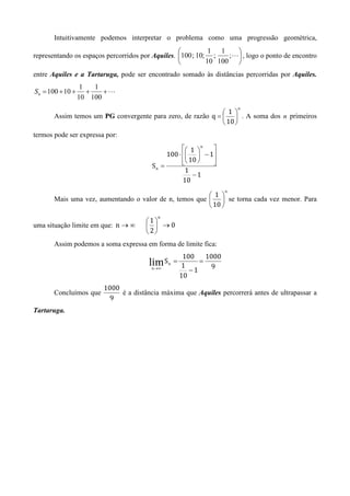 Intuitivamente podemos interpretar o problema como uma progressão geométrica,
                                                            1 1    
representando os espaços percorridos por Aquiles. 100 ; 10; ;    ;L , logo o ponto de encontro
                                                           10 100 
entre Aquiles e a Tartaruga, pode ser encontrado somado às distâncias percorridas por Aquiles.
                   1   1
Sn = 100 + 10 +      +   +L
                  10 100
                                                                          n
                                                              1
       Assim temos um PG convergente para zero, de razão q =   . A soma dos n primeiros
                                                              10 
termos pode ser expressa por:
                                                    1  n 
                                             100 ⋅   − 1
                                                    10 
                                                           
                                                            
                                        Sn =
                                                    1
                                                       −1
                                                   10
                                                                      n
                                                         1 
       Mais uma vez, aumentando o valor de n, temos que   se torna cada vez menor. Para
                                                         10 
                                          n
                                      1
uma situação limite em que: n → ∞       →0
                                      2
       Assim podemos a soma expressa em forma de limite fica:
                                                        100    1000
                                       lim S   n   =         =
                                                       1        9
                                        n →∞
                                                          −1
                                                       10
                        1000
       Concluímos que        é a distância máxima que Aquiles percorrerá antes de ultrapassar a
                          9
Tartaruga.
 