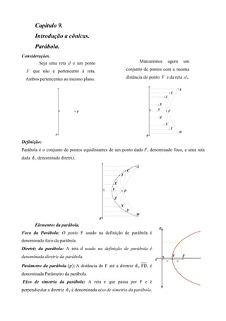 Capitulo 9.
       Introdução a cônicas.
       Parábola.
Considerações.
         Seja uma reta     e um ponto                           Marcaremos   agora       um

      que não é pertencente à reta.                     conjunto de pontos com a mesma

  Ambos pertencentes ao mesmo plano.                    distância do ponto   e da reta    .




Definição:
Parábola é o conjunto de pontos equidistantes de um ponto dado ‫ , ܨ‬denominado foco, e uma reta
dada d , denominada diretriz.




       Elementos da parábola.
Foco da Parábola: O ponto F usado na definição de parábola é
denominado foco da parábola.
Diretriz da parábola: A reta ݀ usada na definição de parábola é
denominada diretriz da parábola.

Parâmetro da parábola (‫	:)݌‬A distância de F até a diretriz d , FD , é
denominada Parâmetro da parábola.
Eixo de simetria da parábola: A reta e que passa por F e é
perpendicular a diretriz d , é denominada eixo de simetria da parábola.
 