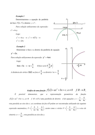 Exemplo 1
         Determinaremos a equação da parábola
 de foco             e diretriz       .
         Para solução utilizaremos da expressão:


         Logo:




           Exemplo 2
           Determinar o foco e a diretriz da parábola de equação
           .

  Para solução utilizaremos da expressão:
           Logo:

                                          O foco será


  A distância do vértice           ao foco é     e a diretriz é




                           Gráfico de uma função        f (x ) = ax 2 + bx + c, a ≠ 0    f: R → R .
       É       possível     demonstrar,        que      a   representação   geométrica   da     função
                                                                                               1   ∆
f ( x ) = ax 2 + bx + c, a ≠ 0    f : R → R é uma parábola de diretriz d de equações y = −       −   ,
                                                                                              4 a 4a
reta paralela ao eixo dos x. as coordenas do foco F podem ser encontradas utilizando da seguinte
                           b 1   ∆                             b   ∆
expressão matemática, F =  − ;  −  , assim como o vértice V =  − ;−  e o eixo de
                           2a 4a 4a                            2a 4a 
                 b
simetria e = −      , reta paralela ao eixo dos y.
                 2a
 