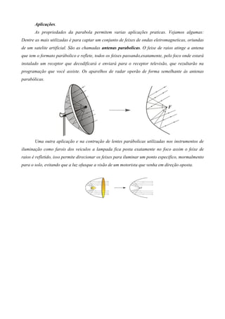 Aplicações.
       As propriedades da parabola permitem varias aplicações praticas. Vejamos algumas:
Dentre as mais utilizadas é para captar um conjunto de feixes de ondas eletromagneticas, oriundas
de um satelite artificial. São as chamadas antenas parabolicas. O feixe de raios atinge a antena
que tem o formato parábolico e reflete, todos os feixes passando,exatamente, pelo foco onde estará
instalado um receptor que decodificará e enviará para o receptor televisão, que rezultarão na
programação que você assiste. Os aparelhos de radar operão de forma semelhante às antenas
parabólicas.




       Uma outra aplicação e na contrução de lentes parábolicas utilizadas nos instrumentos de
iluminação como farois dos veiculos a lampada fica posta exatamente no foco assim o feixe de
raios é refletido, isso permite direcionar os feixes para iluminar um ponto especifico, mormalmento
para o solo, evitando que a luz ofusque a visão de um motorista que venha em direção oposta.
 