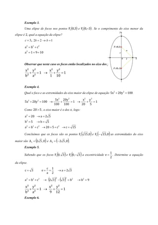 Exemplo 3.
       Uma elipse de focos nos pontos F1 (0,3) e F2 (0,−3) . Se o comprimento do eixo menor da
elipse é 2, qual a equação da elipse?
        c = 3 , 2b = 2 → b = 1

        a2 = b2 + c2
        a2 = 1 + 9 = 10


       Observar que neste caso os focos então localizados no eixo dos y. Logo:
        x² y²    x² y²
          + =1 →   +   =1
        b² a²    1 10


       Exemplo 4.
       Qual o foco e as extremidades do eixo maior da elipse de equação 5x2 + 20y 2 = 100

                         5x2 20y 2       x2 y 2
       5x + 20y = 100 →
             2        2
                            +      =1 →    +    =1
                        100 100         20 5
       Como 20 > 5 , o eixo maior é o dos ‫ ,ݔ‬logo:

        a2 = 20 → a = 2 5
        b2 = 5     →b= 5
        a2 = b2 + c2 → 20 = 5 + c2 → c = 15

                                                               (    )   (   )
       Concluímos que os focos são os pontos F1 15 ,0 e F2 − 15 ,0 as extremidades do eixo

                  (        )         (
maior são A1 = 2 5 , 0 e A 2 = − 2 5 ,0 .        )
       Exemplo 5.

                                         (   )       (     )
       Sabendo que os focos F1 0, 3 e F2 0,− 3 a excentricidade e =
                                                                                1
                                                                                2
                                                                                  . Determine a equação

da elipse.
                               c 1
        c= 3              e=    =        →a=2 3
                               a 2

        a 2 = b2 + c 2    → 2 3( ) − ( 3)
                                     2       2
                                                 = b2    → b2 = 9

        x² y²    x² y²
          + =1 →   +   =1
        b² a²    9 12
       Exemplo 6.
 