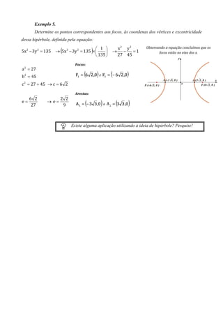 Exemplo 5.
       Determine os pontos correspondentes aos focos, às coordenas dos vértices e excentricidade
dessa hipérbole, definida pela equação:

                     (           1 
                                          )            x2 y 2        Observando a equação concluímos que os
5x − 3y = 135 → 5x − 3y = 135 × 
  2        2             2      2
                                                     → −     =1            focos estão no eixo dos x.
                                 135                 27 45

                               Focos:
a 2 = 27
b2 = 45                                       e

c 2 = 27 + 45 → c = 6 2

                               Arestas:
   6 2              2 2
e=             → e=
    27               9                            e




                             Existe alguma aplicação utilizando a ideia de hipérbole? Pesquise!
 