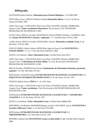 Bibliografia.
SANTIAGO,Genário Sobreira, Matemática para Ciências Biológicas. 1ª ed. RDS 2009

PESCO,Dirce Uesu e ARNAUT,Roberto Geraldo,Matemática Básica. V.Un.,5ª ed. Rio de
Janeiro,CECIERJ, 2005.

LIMA, Elon Lages , CARVALHO, Paulo Cezar Pinto, WAGNER, Eduardo e MORGADO,
Augusto César, Temas e problemas Elementares. Rio de janeiro, 2ªed. SOCIEDADE
BRASILEIRA DE MATEMÁTICA 2005.

LEZZI, Gelson, DOLCE, Osvaldo, DEGENSZAJN, David, PÉRIGO, Roberto e ALMEIDA, Nilze
de. Coleção MATEMÁTICA Ciência e Aplicações. V 3. 2ªed.São Paulo:ATUAL 2004.

LEZZI, Gelson, DOLCE, Osvaldo e MACHADO, Antonio. Matemática realidade. 8 ano, 6ª ed.
São Paulo: ATUAL 2009.

STOCCO SMOLE, Kátia Cristina e DINIZ,Maria Ignez de Souza Viera.MATEMÁTICA
ENSINO MÉDIO V.1,2 e 3. 4ªed. São Paulo:SARAIVA 2004.

DANTE, Luiz Roberto. Tudo é Matemática 8 ano, 3ªed.São Paulo:Ática 2010.

LIMA, Elon Lages , CARVALHO, Paulo Cezar Pinto, WAGNER, Eduardo e MORGADO,
Augusto César, A Matemática do Ensino Médio. V2, 6ªed. Rio de janeiro SOCIEDADE
BRASILEIRA DE MATEMÁTICA 2005.

DOLCE,Osvaldo e POMPEO,José Nicolau, Fundamentos de Matemática Elementar, geometria
espacial.V 10, 2ªed. São Paulo ATUAL.

IEZZI,Gelson e HAZZAN, Samuel FUNDAMENTOS DE MATEMÁTICA ELEMENTAR V. 4
SEQUENCIAS MATRIZES DETERMINANTES. 2ª ed. São Paulo ATUAL 1997.

PARANÁ, Djalma Nunes, FÍSICA. V. un. 6ªed. Ática

LIMA, Elon Lages , CARVALHO, Paulo Cezar Pinto, WAGNER, Eduardo e MORGADO,
Augusto César, Temas e problemas., 2ªed. Rio de janeiro SOCIEDADE BRASILEIRA DE
MATEMÁTICA 2001.

IEZZI,Gelson, FUNDAMENTOS DE MATEMÁTICA ELEMENTAR V. 7 GEOMETRIA
ANALÍTICA. 2ª ed. São Paulo ATUAL 1997.

DANTE, Luiz Roberto. Tudo é Matemática 9 ano, 1ªed.São Paulo:ABDR 2002.

BONJORNO, José Roberto, BONJORNO,Regina Azenha e OLIVARES, Ayrton. MATEMÁTICA
Fazendo a Diferença 7 série. 1ª ed. São Paulo FTD 2006.

IEZZI,Gelson, FUNDAMENTOS DE MATEMÁTICA ELEMENTAR V. 3
TRIGONOMETRIA. 2ª ed. São Paulo ATUAL 1997.

BEZERRA, Manoel Jairo,MATEMÁTICA para o ensino médio V. un. 5ªed.São Paulo Scipione
2004.
 