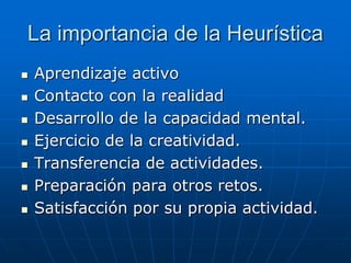 La importancia de la Heurística








Aprendizaje activo
Contacto con la realidad
Desarrollo de la capacidad mental.
Ejercicio de la creatividad.
Transferencia de actividades.
Preparación para otros retos.
Satisfacción por su propia actividad.

 
