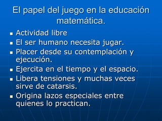 El papel del juego en la educación
matemática.










Actividad libre
El ser humano necesita jugar.
Placer desde su contemplación y
ejecución.
Ejercita en el tiempo y el espacio.
Libera tensiones y muchas veces
sirve de catarsis.
Origina lazos especiales entre
quienes lo practican.

 