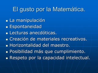 El gusto por la Matemática.








La manipulación
Espontaneidad
Lecturas anecdóticas.
Creación de materiales recreativos.
Horizontalidad del maestro.
Posibilidad más que cumplimiento.
Respeto por la capacidad intelectual.

 