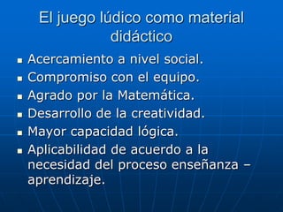 El juego lúdico como material
didáctico







Acercamiento a nivel social.
Compromiso con el equipo.
Agrado por la Matemática.
Desarrollo de la creatividad.
Mayor capacidad lógica.
Aplicabilidad de acuerdo a la
necesidad del proceso enseñanza –
aprendizaje.

 