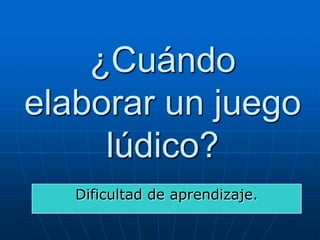¿Cuándo
elaborar un juego
lúdico?
Dificultad de aprendizaje.

 