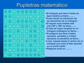 Pupiletras matemático
A

M

H

E

N

E

A

G T

O

Q

U

I

N

C

E

N

T

R

O

O

A

P

O

T

E

L

E

A

N

N

B

O

M

I

Y

T

G P

O

O

I

T

R

E

A

D

N E

G

G

R

E

U

L

D

X

A C

R

O

E

N

I

S

Z

I

B

I

E

T

A

U

L

I

O

S

A O

C

N

Q

Z

I

R

T

E

S N

I

E

U

A

M

I

L

U

G N

A

El triángulo que tiene 3 lados de
Igual medida se llama .........
Punto donde se intersecan las
las bisectrices de un triángulo.
El ángulo cuya medida está
entre 90º y 180º se llama ........
El lado de mayor longitud en un
triángulo rectángulo se llama.....
El polígono que tiene 2 lados
opuestos paralelos y 2 lados
opuestos no paralelos se llama...
Línea trazada desde el vértice de un
triángulo que corta al lado opuesto
en su punto medio
Pitágoras nació en ..........

 