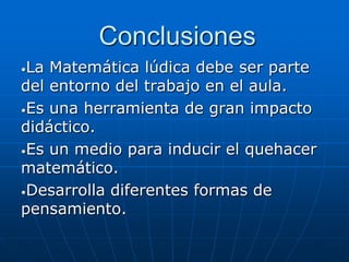 Conclusiones
La Matemática lúdica debe ser parte
del entorno del trabajo en el aula.
•Es una herramienta de gran impacto
didáctico.
•Es un medio para inducir el quehacer
matemático.
•Desarrolla diferentes formas de
pensamiento.
•

 