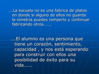 ….La escuela no es una fabrica de platos
en donde si alguno de ellos no guarda
la simetría puedes romperlo y continuar
fabricando otros…….

….El alumno es una persona que
tiene un corazón, sentimiento,
capacidad , y nos está esperando
para construir con ellos una
posibilidad de éxito para su
vida…….

 