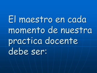 El maestro en cada
momento de nuestra
practica docente
debe ser:

 