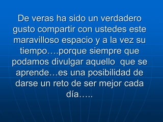 De veras ha sido un verdadero
gusto compartir con ustedes este
maravilloso espacio y a la vez su
tiempo….porque siempre que
podamos divulgar aquello que se
aprende…es una posibilidad de
darse un reto de ser mejor cada
día…..

 