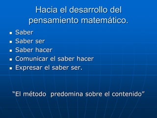 Hacia el desarrollo del
pensamiento matemático.






Saber
Saber ser
Saber hacer
Comunicar el saber hacer
Expresar el saber ser.

“El método predomina sobre el contenido”

 